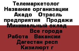 Телемаркетолог › Название организации ­ Акадо › Отрасль предприятия ­ Продажи › Минимальный оклад ­ 30 000 - Все города Работа » Вакансии   . Дагестан респ.,Кизилюрт г.